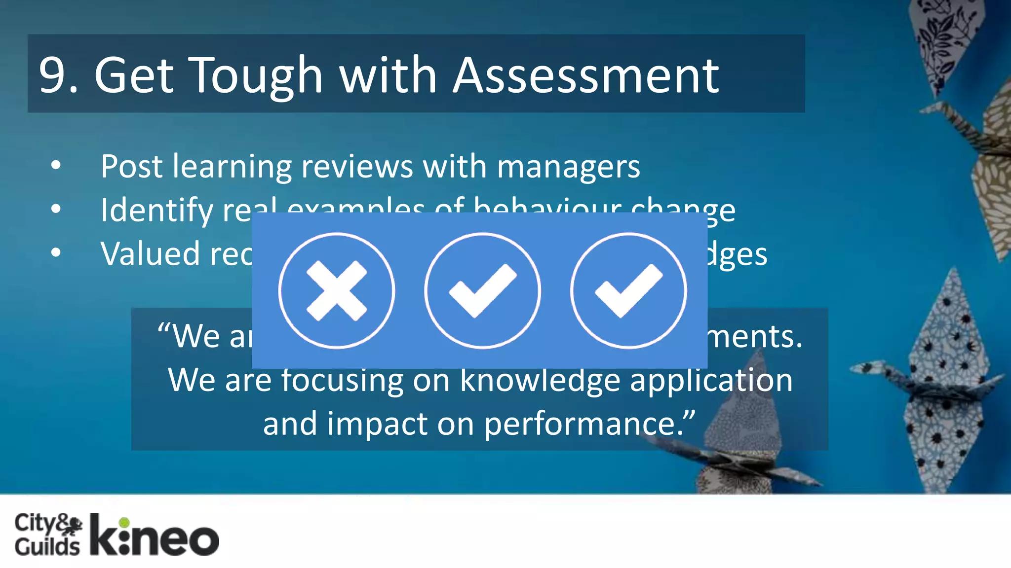 9. Get Tough with Assessment 
• Post learning reviews with managers 
• Identify real examples of behaviour change 
• Valued recognition – certification and badges 
“We are doing scenario-based assessments. 
We are focusing on knowledge application 
and impact on performance.” 
 