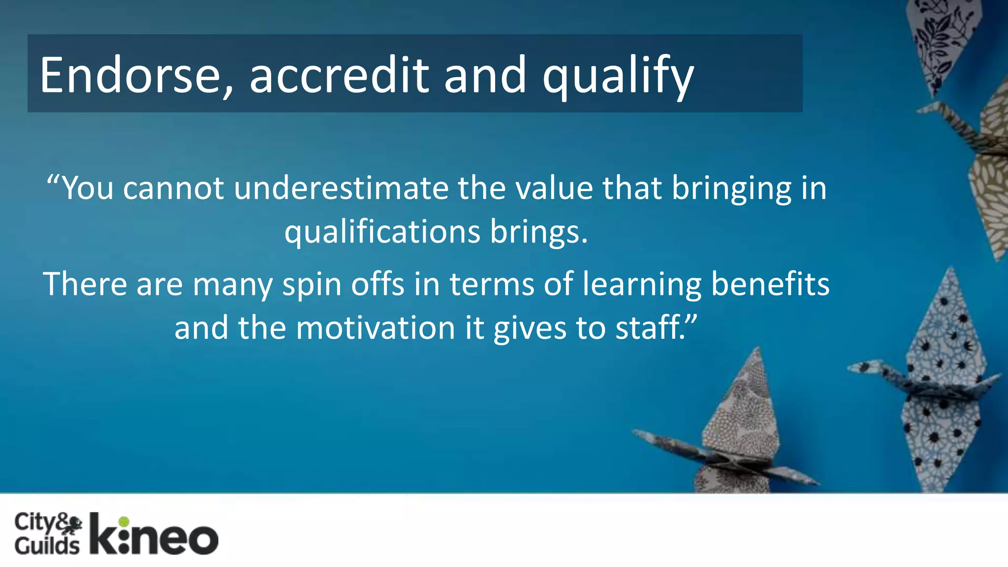 Endorse, accredit and qualify 
“You cannot underestimate the value that bringing in 
qualifications brings. 
There are many spin offs in terms of learning benefits 
and the motivation it gives to staff.” 
 