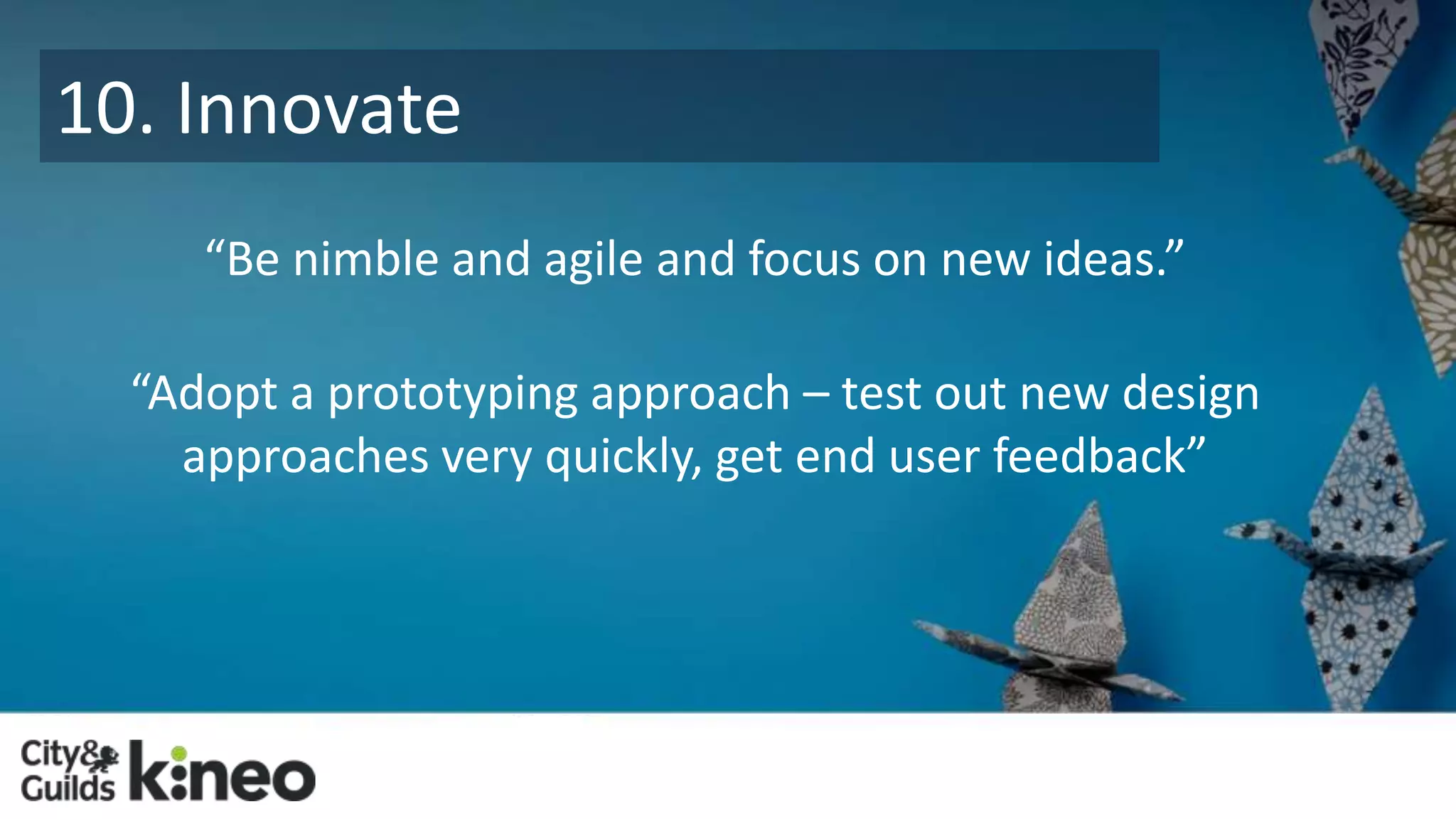 10. Innovate 
“Be nimble and agile and focus on new ideas.” 
“Adopt a prototyping approach – test out new design 
approaches very quickly, get end user feedback” 
 