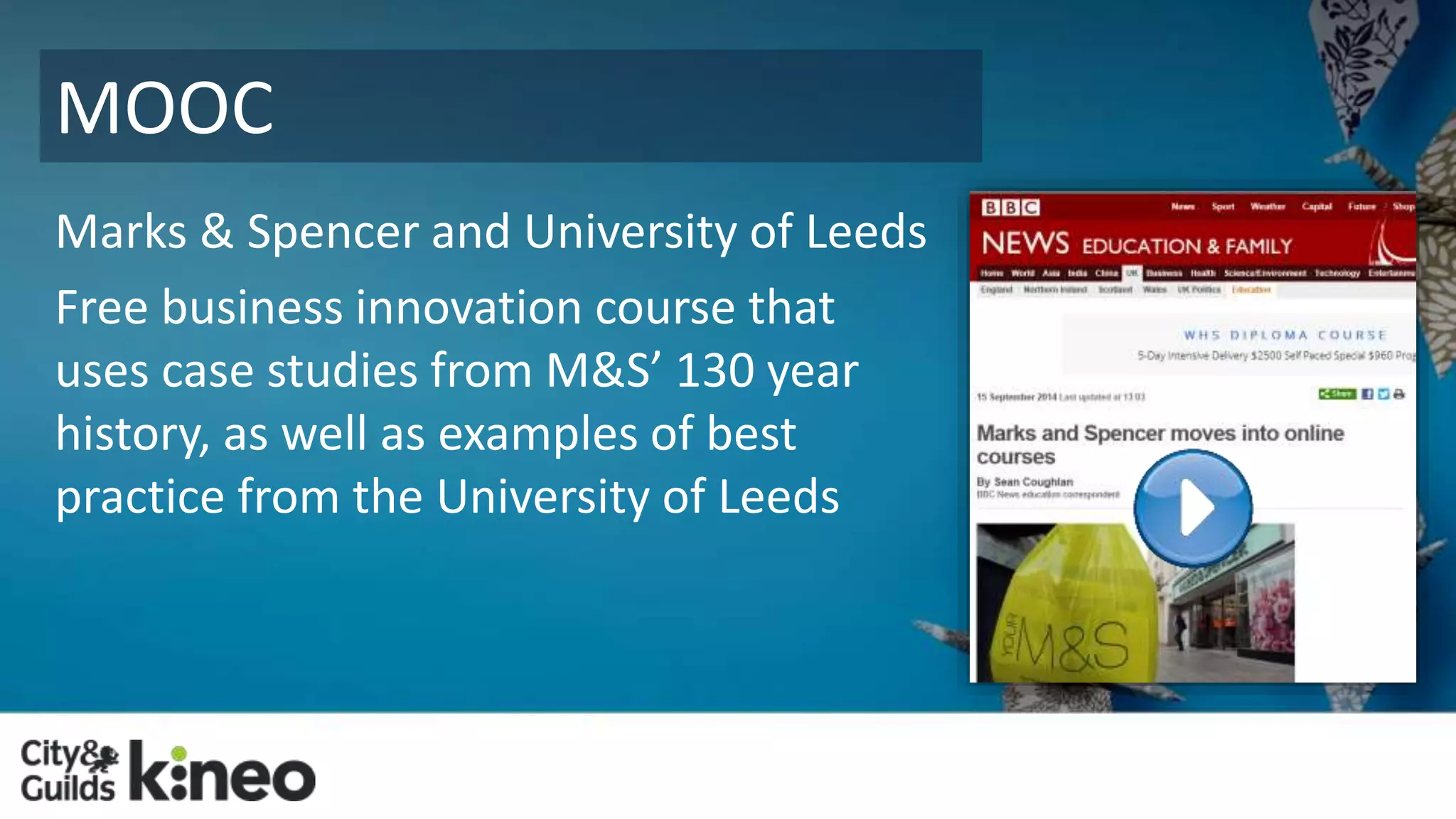 MOOC 
Marks & Spencer and University of Leeds 
Free business innovation course that 
uses case studies from M&S’ 130 year 
history, as well as examples of best 
practice from the University of Leeds 
 