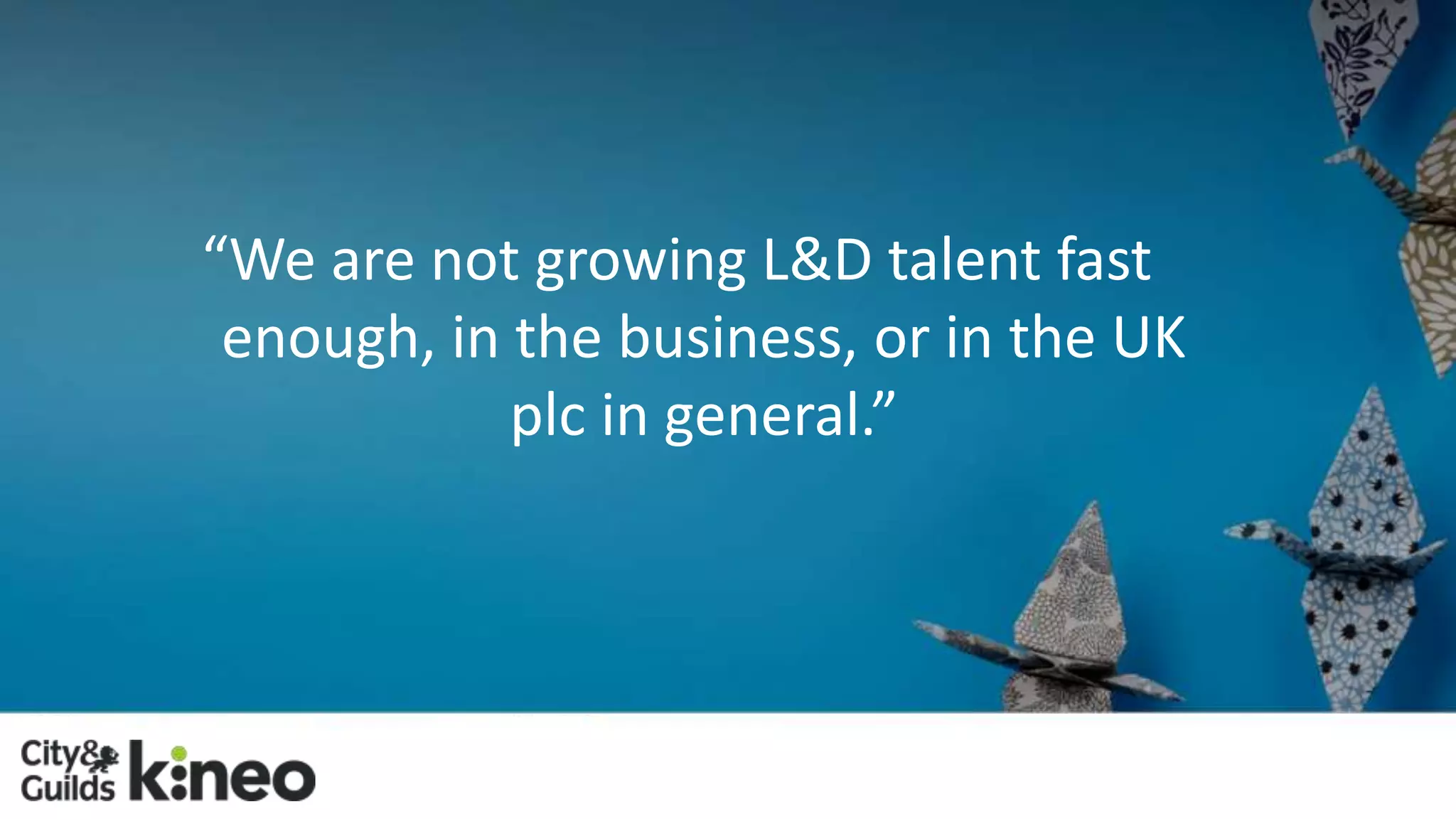 “We are not growing L&D talent fast 
enough, in the business, or in the UK 
plc in general.” 
 