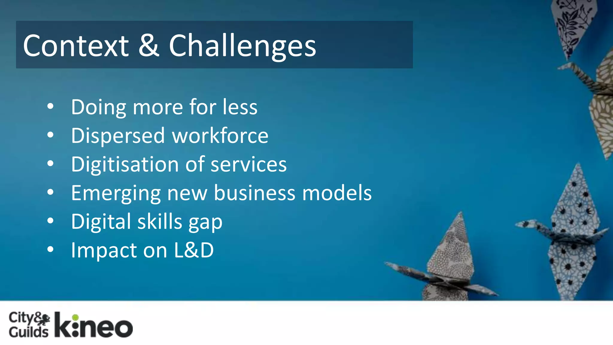 Context & Challenges 
• Doing more for less 
• Dispersed workforce 
• Digitisation of services 
• Emerging new business models 
• Digital skills gap 
• Impact on L&D 
 