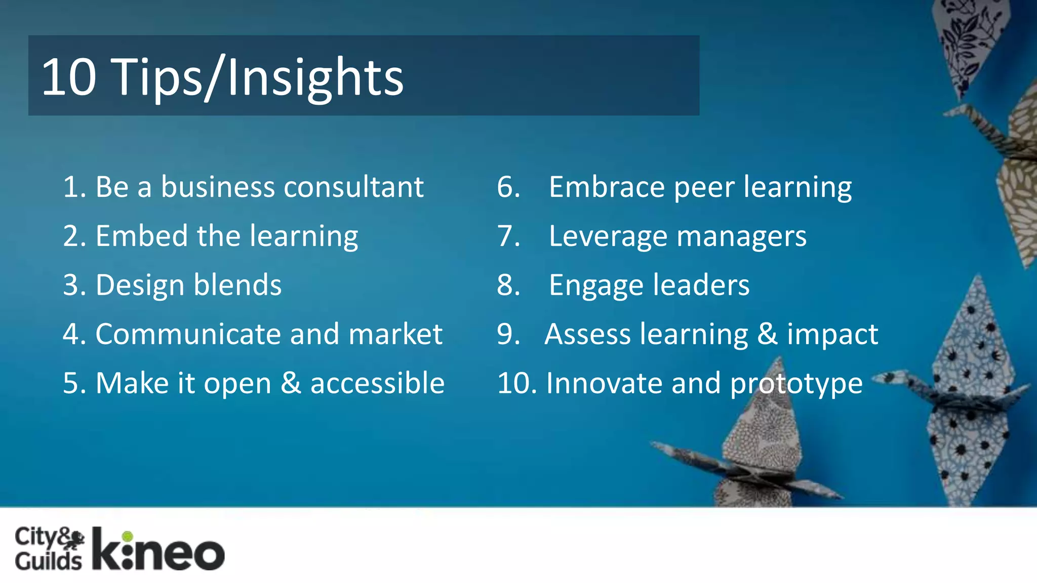 10 Tips/Insights 
1. Be a business consultant 
2. Embed the learning 
3. Design blends 
4. Communicate and market 
5. Make it open & accessible 
6. Embrace peer learning 
7. Leverage managers 
8. Engage leaders 
9. Assess learning & impact 
10. Innovate and prototype 
 