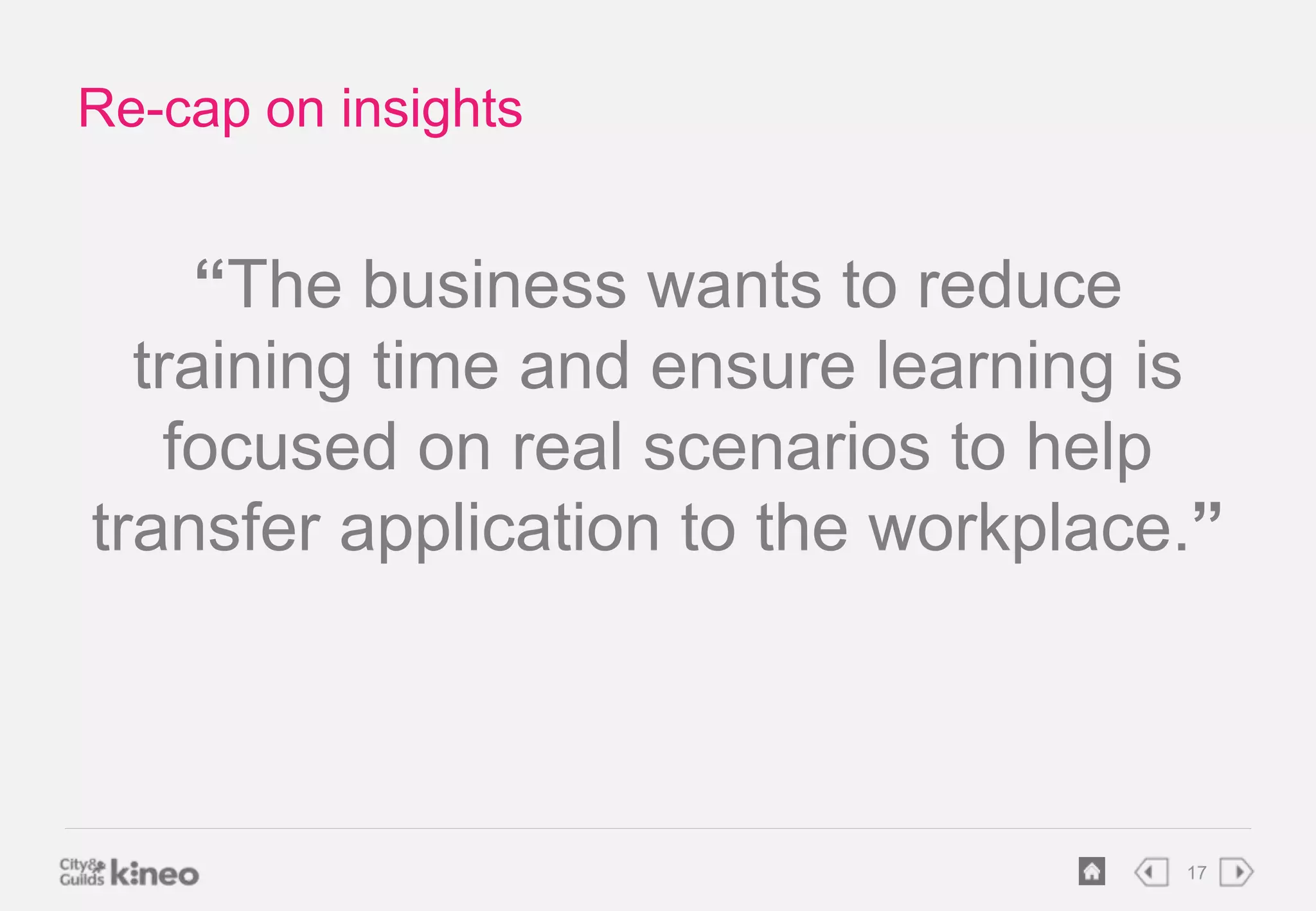 17 
Re-cap on insights 
“The business wants to reduce 
training time and ensure learning is 
focused on real scenarios to help 
transfer application to the workplace.” 
 