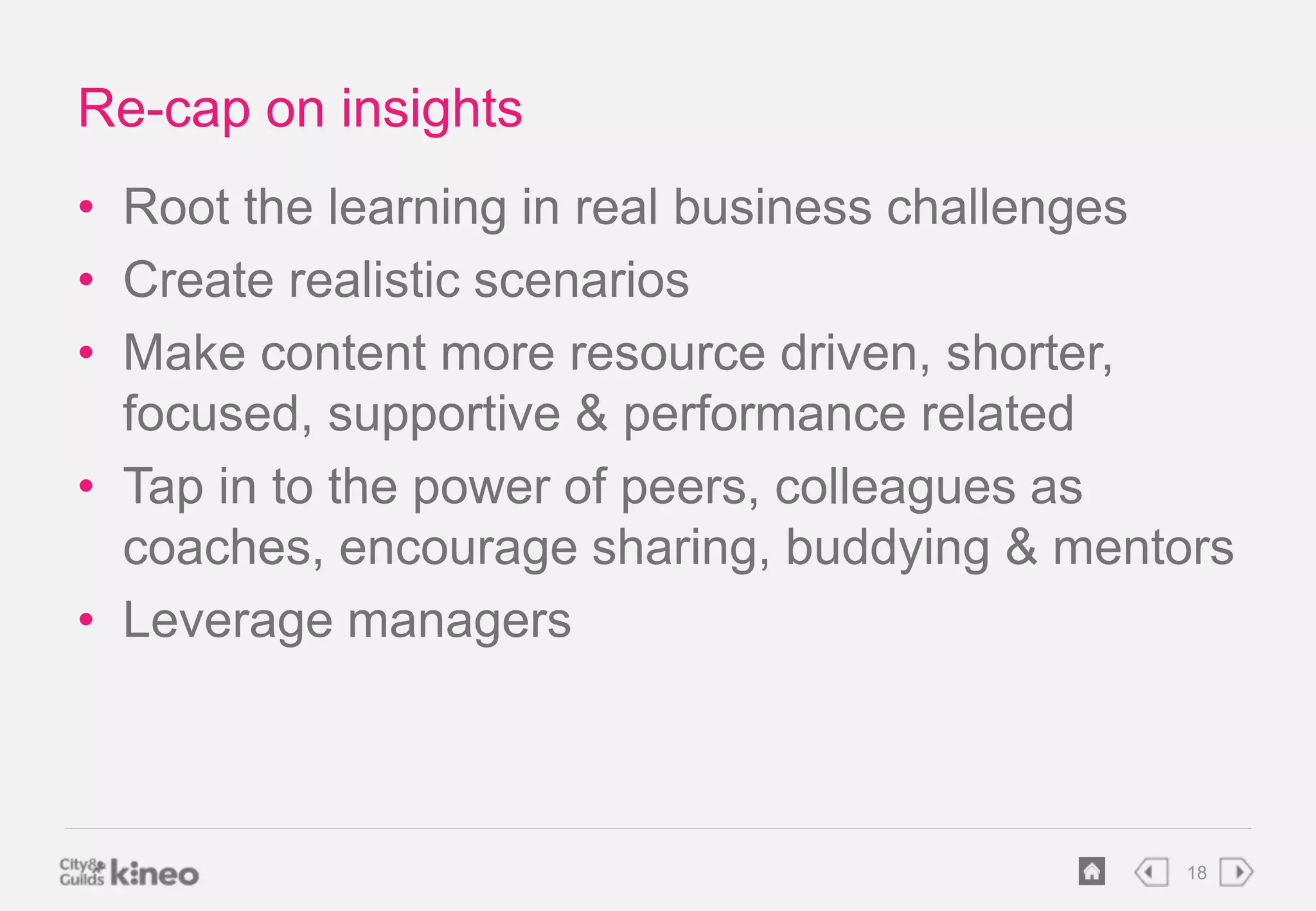 18 
Re-cap on insights 
• Root the learning in real business challenges 
• Create realistic scenarios 
• Make content more resource driven, shorter, 
focused, supportive & performance related 
• Tap in to the power of peers, colleagues as 
coaches, encourage sharing, buddying & mentors 
• Leverage managers 
 