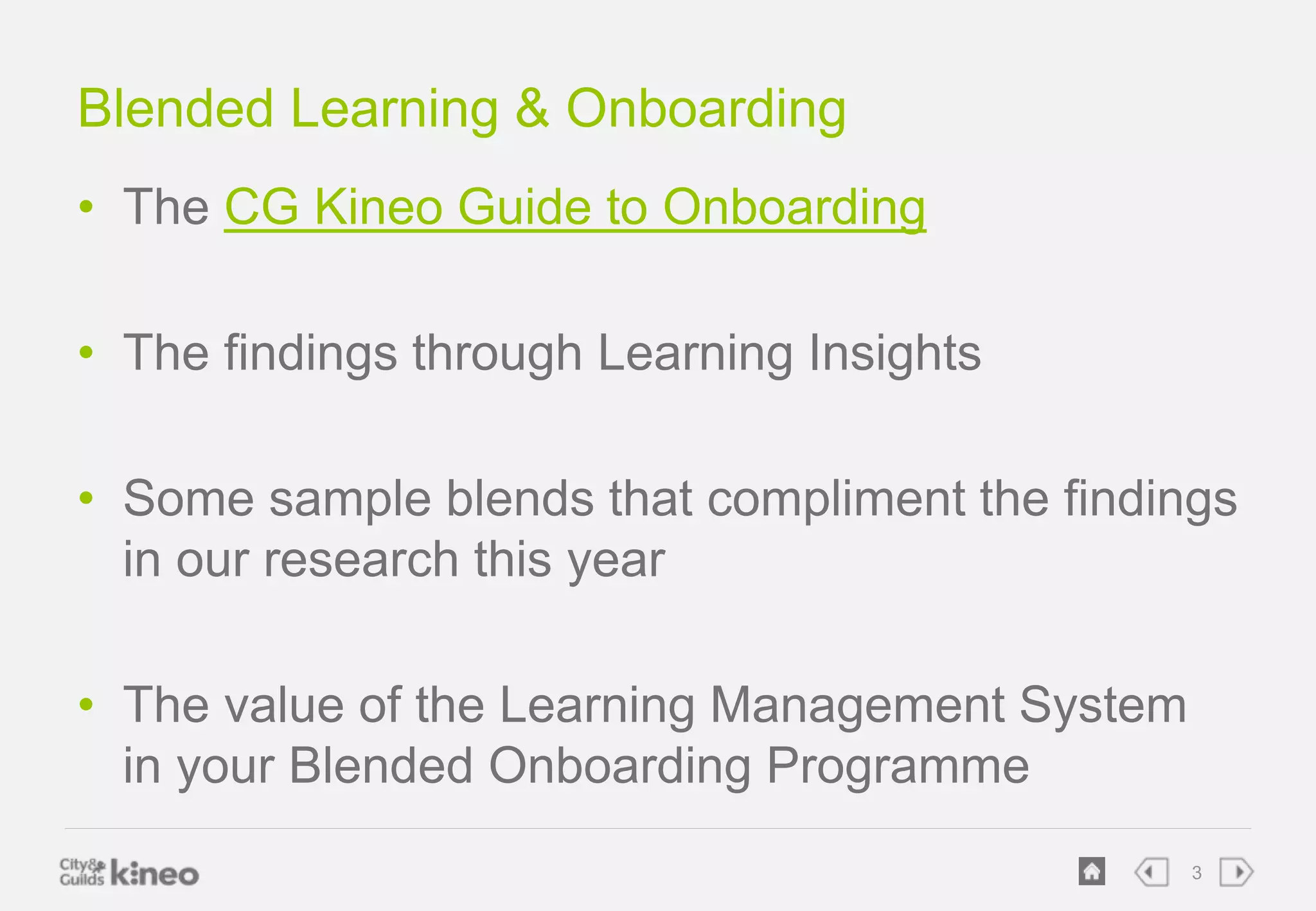 3 
Blended Learning & Onboarding 
• The CG Kineo Guide to Onboarding 
• The findings through Learning Insights 
• Some sample blends that compliment the findings 
in our research this year 
• The value of the Learning Management System 
in your Blended Onboarding Programme 
 