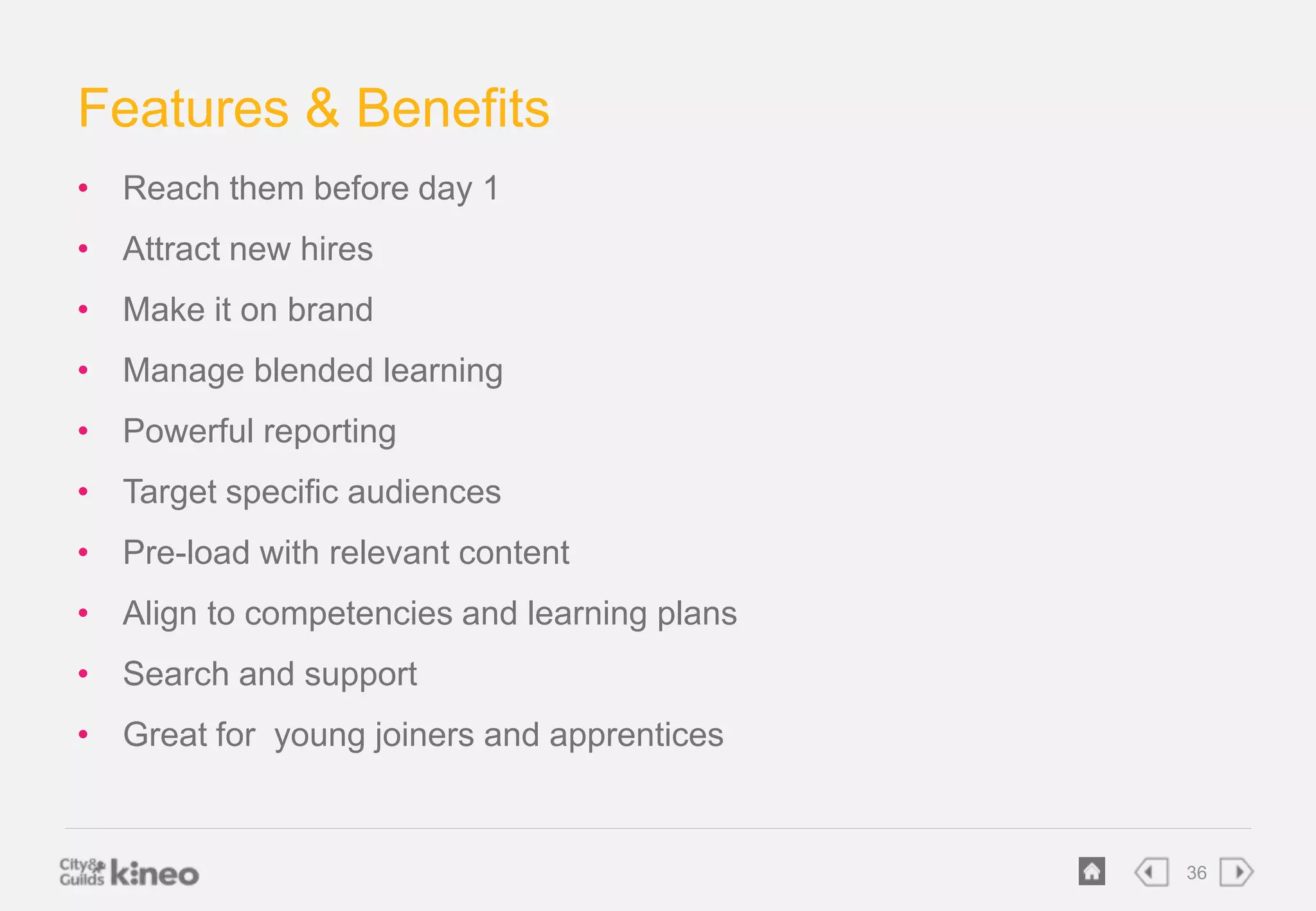 36 
Features & Benefits 
• Reach them before day 1 
• Attract new hires 
• Make it on brand 
• Manage blended learning 
• Powerful reporting 
• Target specific audiences 
• Pre-load with relevant content 
• Align to competencies and learning plans 
• Search and support 
• Great for young joiners and apprentices 
 