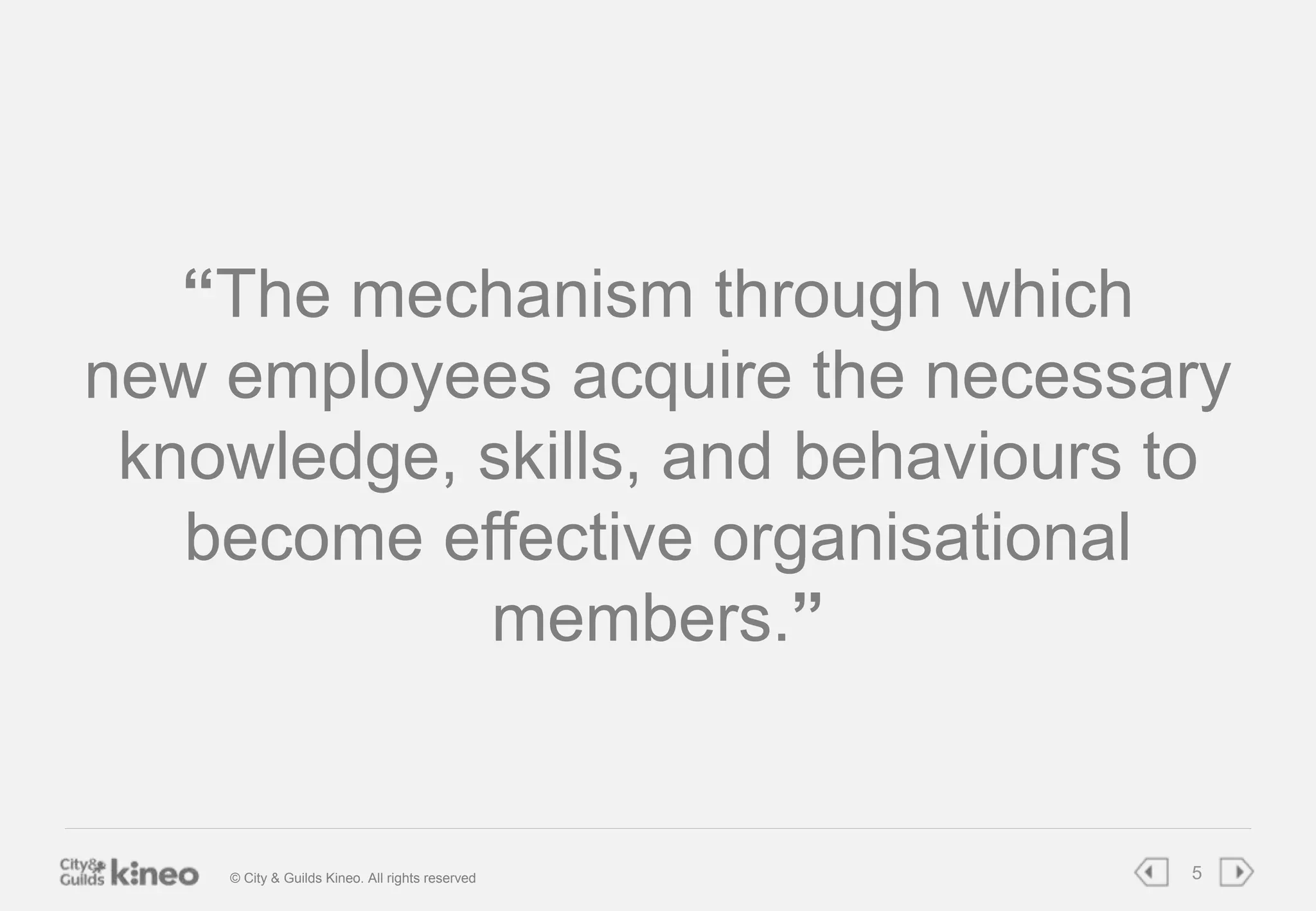 “The mechanism through which 
new employees acquire the necessary 
knowledge, skills, and behaviours to 
become effective organisational 
members.” 
© City & Guilds Kineo. All rights reserved 5 
 