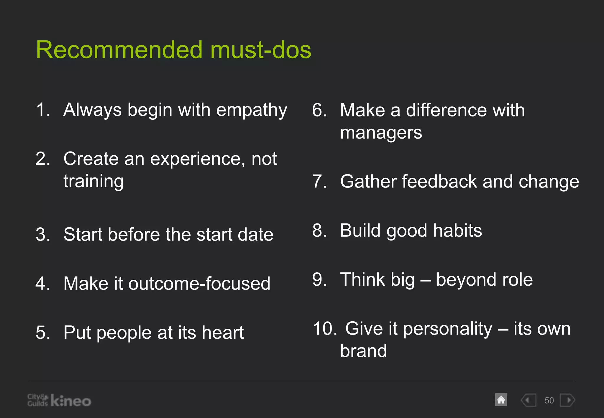 50 
Recommended must-dos 
1. Always begin with empathy 
2. Create an experience, not 
training 
3. Start before the start date 
4. Make it outcome-focused 
5. Put people at its heart 
6. Make a difference with 
managers 
7. Gather feedback and change 
8. Build good habits 
9. Think big – beyond role 
10. Give it personality – its own 
brand 
 