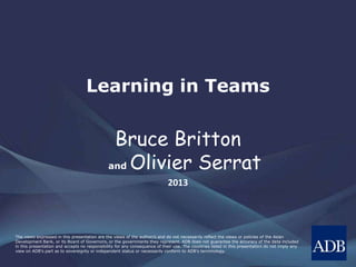 The views expressed in this presentation are the views of the author/s and do not necessarily reflect the views or policies of the Asian
Development Bank, or its Board of Governors, or the governments they represent. ADB does not guarantee the accuracy of the data included
in this presentation and accepts no responsibility for any consequence of their use. The countries listed in this presentation do not imply any
view on ADB's part as to sovereignty or independent status or necessarily conform to ADB's terminology.
Learning in Teams
Bruce Britton
and Olivier Serrat
2013
 