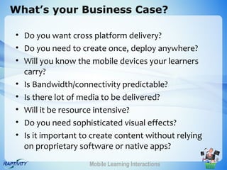 What’s your Business Case?

• Do you want cross platform delivery?
• Do you need to create once, deploy anywhere?
• Will you know the mobile devices your learners
  carry?
• Is Bandwidth/connectivity predictable?
• Is there lot of media to be delivered?
• Will it be resource intensive?
• Do you need sophisticated visual effects?
• Is it important to create content without relying
  on proprietary software or native apps?
                    Mobile Learning Interactions
 