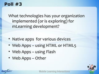 Poll #3

 What technologies has your organization
  implemented (or is exploring) for
  mLearning development?

 •   Native apps for various devices
 •   Web Apps – using HTML or HTML5
 •   Web Apps – using Flash
 •   Web Apps – Other

                  Mobile Learning Interactions
 