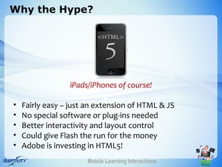 Why the Hype?




                 iPads/iPhones of course!

•   Fairly easy – just an extension of HTML & JS
•   No special software or plug-ins needed
•   Better interactivity and layout control
•   Could give Flash the run for the money
•   Adobe is investing in HTML5!
                       Mobile Learning Interactions
 