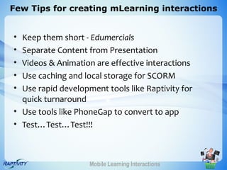 Few Tips for creating mLearning interactions


• Keep them short - Edumercials
• Separate Content from Presentation
• Videos & Animation are effective interactions
• Use caching and local storage for SCORM
• Use rapid development tools like Raptivity for
  quick turnaround
• Use tools like PhoneGap to convert to app
• Test…Test…Test!!!



                    Mobile Learning Interactions
 