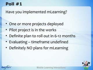 Poll #1
Have you implemented mLearning?

•   One or more projects deployed
•   Pilot project is in the works
•   Definite plan to roll out in 6-12 months
•   Evaluating – timeframe undefined
•   Definitely NO plans for mLearning



                    Mobile Learning Interactions
 