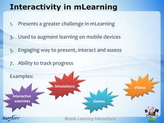 Interactivity in mLearning

1. Presents a greater challenge in mLearning

3. Used to augment learning on mobile devices

5. Engaging way to present, interact and assess

7. Ability to track progress

Examples:
                   Simulations                         Videos

 Interactive
  exercises                            Games



                        Mobile Learning Interactions
 