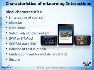 Characteristics of mLearning Interactions

Ideal characteristics:
   (Interactive of course!)
   Modular
   Non-linear
   Selectively render content
   SWF or HTML5!
   SCORM trackable
   Balance of text & media
   Easily optimized for mobile rendering
   Secure

                      Mobile Learning Interactions
 
