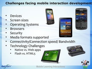 Challenges facing mobile interaction development



•   Devices
•   Screen sizes
•   Operating Systems
•   Browsers
•   Security
•   Media formats supported
•   Connectivity/Connection speed/ Bandwidth
•   Technology Challenges
    •   Native vs. Web apps
    •   Flash vs. HTML5



                       Mobile Learning Interactions
 