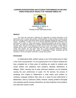 LEARNING INTERVENTIONS AND STUDENT PERFORMANCE IN SOLVING
WORD PROBLEM OF GRADE IV OF PARADISE EMBAC E/S
Wenefredo S. Hifarva Jr.
Teacher I
Paradise Embac Elementary School
Abstract
This study was conducted to determine the relationship of learning intervention on the
performance level in solving word problem involving addition of whole numbers including money
with sums through millions and billions without and with regrouping following the steps in problem
solving. Specifically, it sought to find out if learning intervention significantly contribute in the
performance of student in solving word problem. Descriptive-Correlation was used to utilized in
the study. The study was carried out in Paradise Embac Elementary School to Sixty Grade IV
students. Mean, Pearson R and Regression were used as tools in the analysis of data. Results
revealed that the level of learning intervention was often done; the performance of students in
solving word problem was very good. There was a strong significant relationship between
learning intervention and solving word problem in Mathematics. Further, worksheet was the
intervention that had the highest contribution in solving word problem.
Introduction
In mathematical skills, problem solving is one of the hardest areas to inject
in the mind of young learner. It is not surprising that a lot of Filipino students who
have completed two or three years of schooling are unable to resolved even
simple addition and subtraction word problems, (Bautista, Mitchelmore, &
Mulligan, 2009). Learning how to solve math-word problems can be frustrating
causing the poor performance of pupils. For the learners, the process of
translating from English to Mathematics is what makes word problem so
confusing. Language problems often arise as a cause for poor performance in
Mathematics cited by Carteciano (2005). However, reading problems thoroughly
and employing specific learning interventions can help breakdown word problems
and make them easier to solve.
 