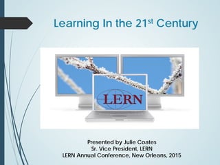 Learning In the 21st Century
Presented by Julie Coates
Sr. Vice President, LERN
LERN Annual Conference, New Orleans, 2015
 