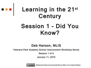 Learning in the 21 st  Century Session 1 – Did You Know? Deb Hanson, MLIS Veterans Park Academy School Improvement Workshop Series Session 1 of 5 January 11, 2010 Attribution-Noncommercial-Share Alike 3.0 United States 