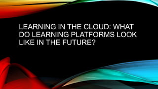 LEARNING IN THE CLOUD: WHAT 
DO LEARNING PLATFORMS LOOK 
LIKE IN THE FUTURE? 
 