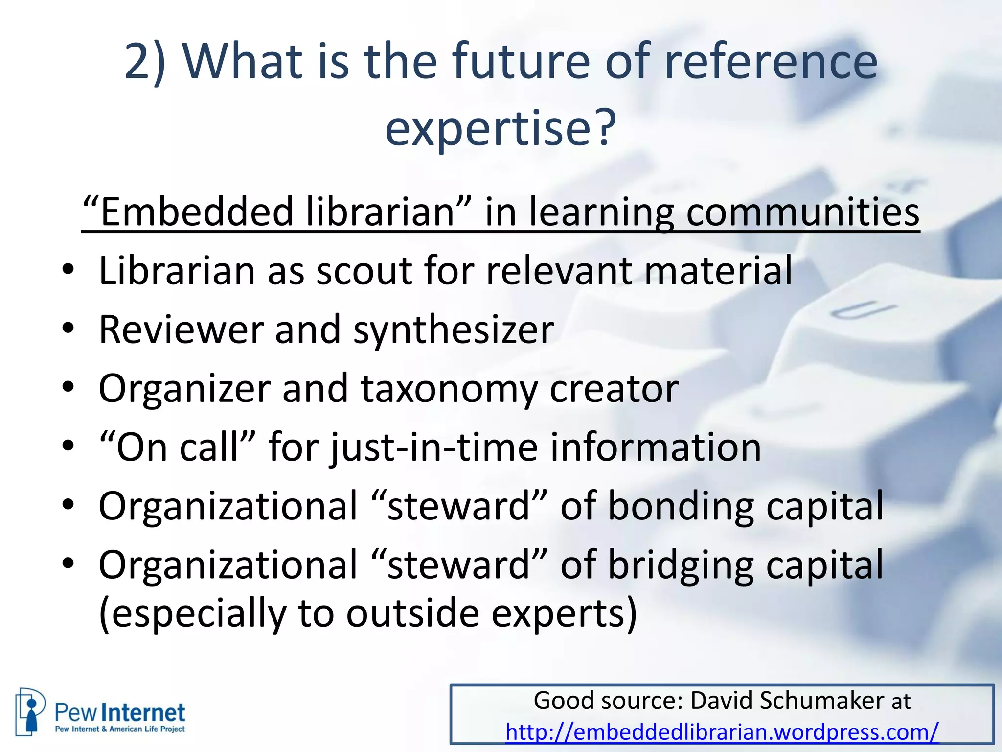 2) What is the future of reference
               expertise?
 “Embedded librarian” in learning communities
• Librarian as scout for relevant material
• Reviewer and synthesizer
• Organizer and taxonomy creator
• “On call” for just-in-time information
• Organizational “steward” of bonding capital
• Organizational “steward” of bridging capital
  (especially to outside experts)
                         Good source: David Schumaker at
                       http://embeddedlibrarian.wordpress.com/
 