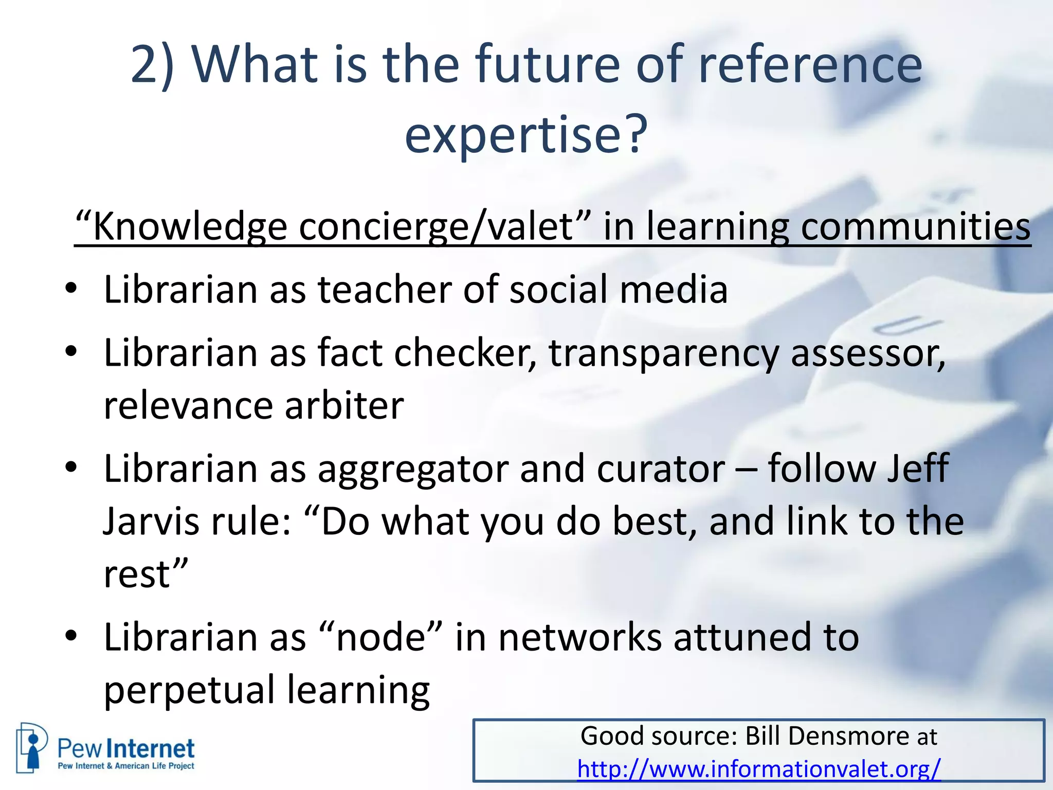 2) What is the future of reference
               expertise?
 “Knowledge concierge/valet” in learning communities
• Librarian as teacher of social media
• Librarian as fact checker, transparency assessor,
  relevance arbiter
• Librarian as aggregator and curator – follow Jeff
  Jarvis rule: “Do what you do best, and link to the
  rest”
• Librarian as “node” in networks attuned to
  perpetual learning
                           Good source: Bill Densmore at
                           http://www.informationvalet.org/
 