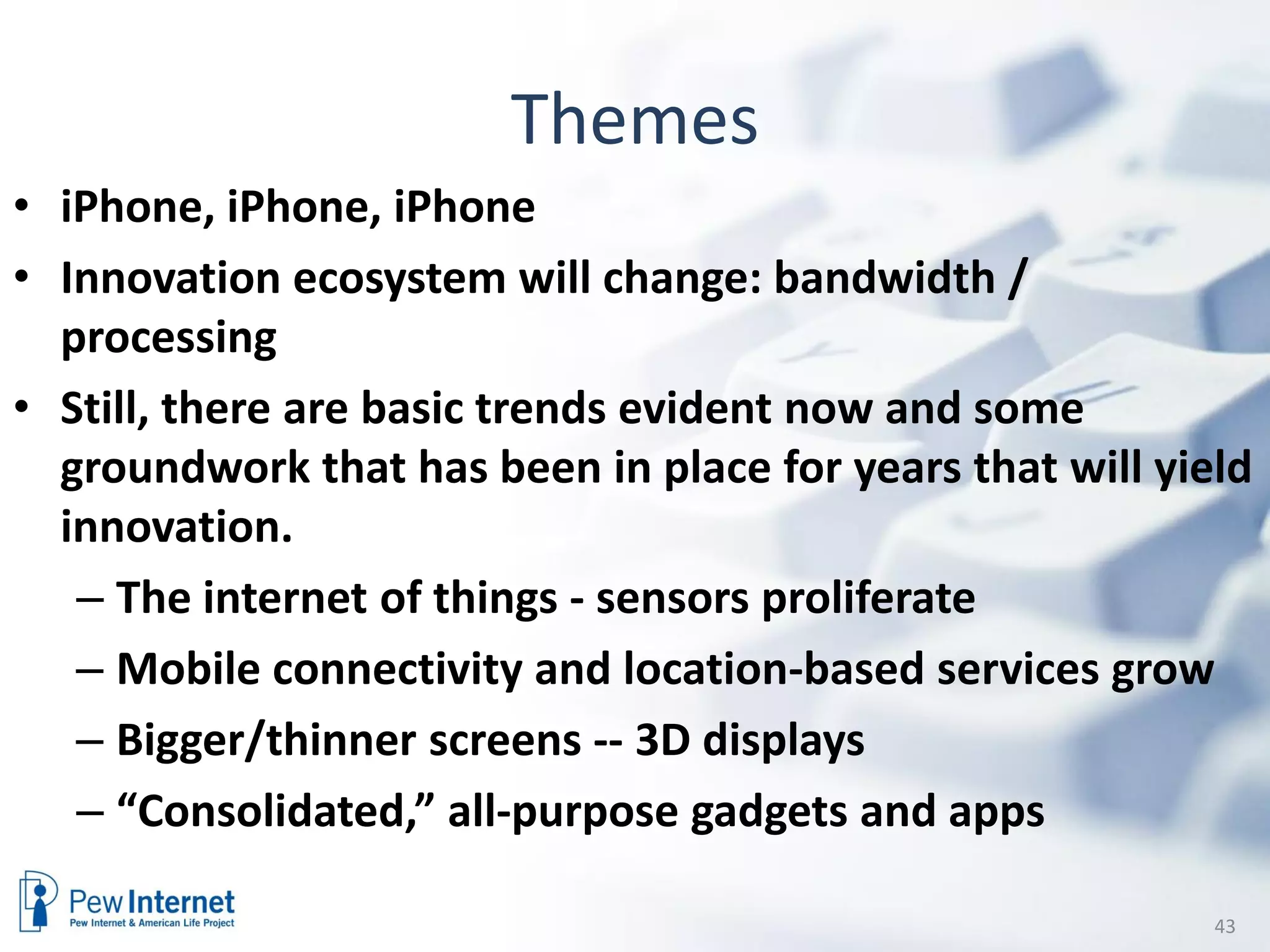 Themes
• iPhone, iPhone, iPhone
• Innovation ecosystem will change: bandwidth /
  processing
• Still, there are basic trends evident now and some
  groundwork that has been in place for years that will yield
  innovation.
   – The internet of things - sensors proliferate
   – Mobile connectivity and location-based services grow
   – Bigger/thinner screens -- 3D displays
   – “Consolidated,” all-purpose gadgets and apps

                                                           43
 
