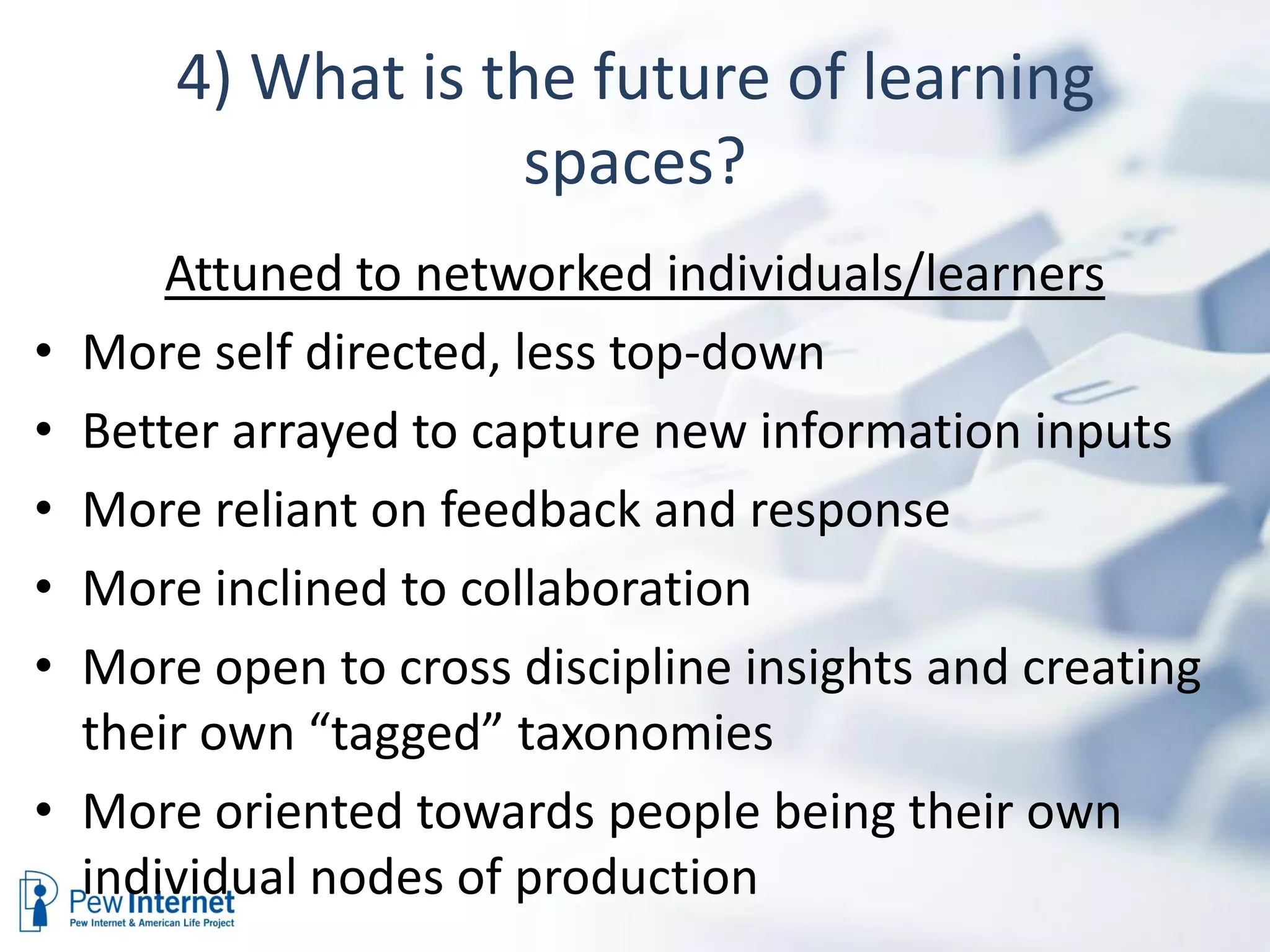 4) What is the future of learning
                    spaces?
        Attuned to networked individuals/learners
•   More self directed, less top-down
•   Better arrayed to capture new information inputs
•   More reliant on feedback and response
•   More inclined to collaboration
•   More open to cross discipline insights and creating
    their own “tagged” taxonomies
•   More oriented towards people being their own
    individual nodes of production
 