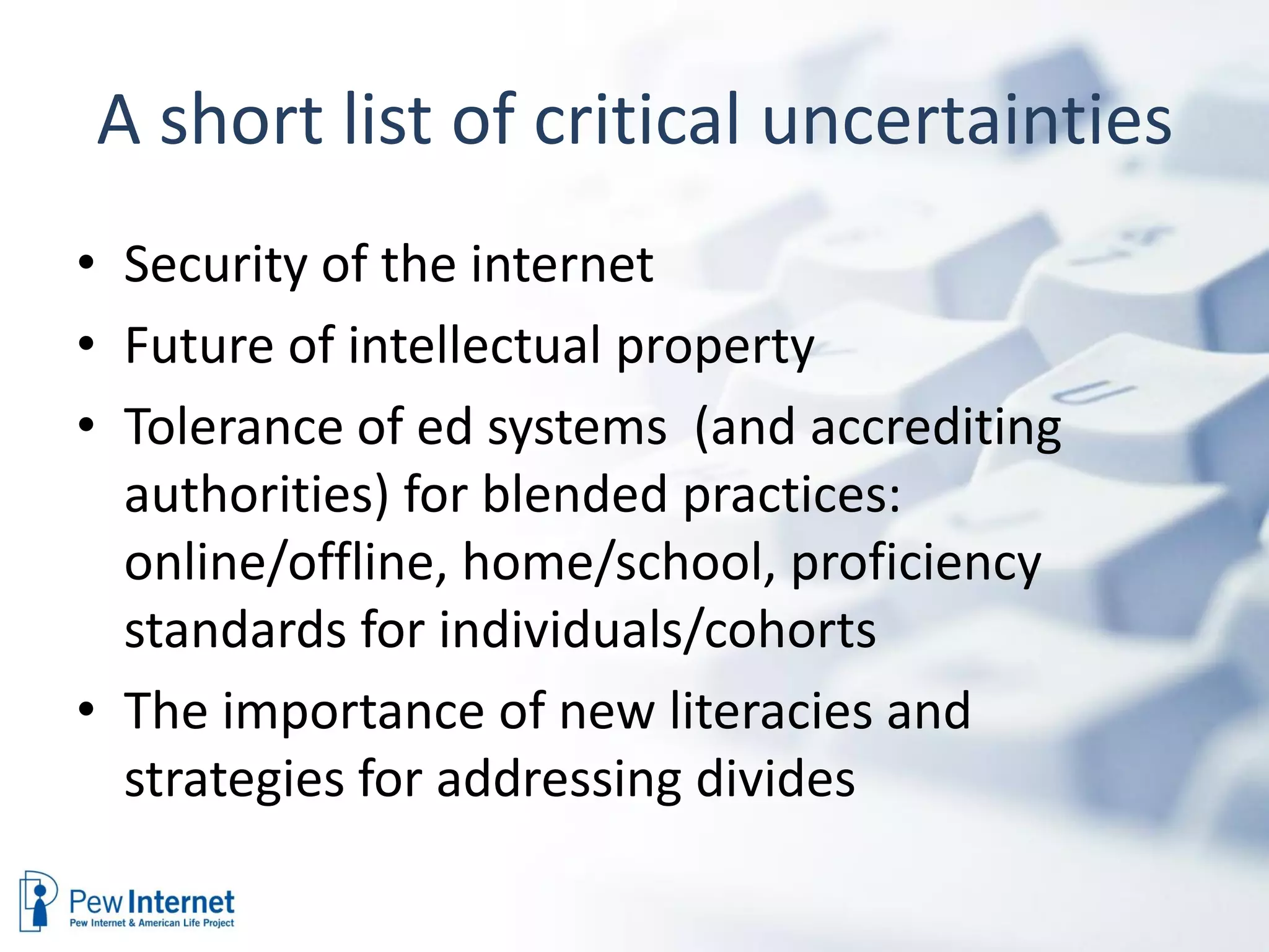 A short list of critical uncertainties
• Security of the internet
• Future of intellectual property
• Tolerance of ed systems (and accrediting
  authorities) for blended practices:
  online/offline, home/school, proficiency
  standards for individuals/cohorts
• The importance of new literacies and
  strategies for addressing divides
 