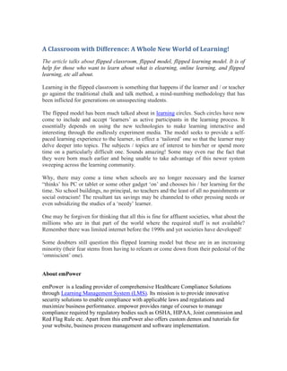 A Classroom with Difference: A Whole New World of Learning!
The article talks about flipped classroom, flipped model, flipped learning model. It is of
help for those who want to learn about what is elearning, online learning, and flipped
learning, etc all about.

Learning in the flipped classroom is something that happens if the learner and / or teacher
go against the traditional chalk and talk method, a mind-numbing methodology that has
been inflicted for generations on unsuspecting students.

The flipped model has been much talked about in learning circles. Such circles have now
come to include and accept ‘learners’ as active participants in the learning process. It
essentially depends on using the new technologies to make learning interactive and
interesting through the endlessly experiment media. The model seeks to provide a self-
paced learning experience to the learner, in effect a ‘tailored’ one so that the learner may
delve deeper into topics. The subjects / topics are of interest to him/her or spend more
time on a particularly difficult one. Sounds amazing! Some may even rue the fact that
they were born much earlier and being unable to take advantage of this newer system
sweeping across the learning community.

Why, there may come a time when schools are no longer necessary and the learner
“thinks’ his PC or tablet or some other gadget ‘on’ and chooses his / her learning for the
time. No school buildings, no principal, no teachers and the least of all no punishments or
social ostracism! The resultant tax savings may be channeled to other pressing needs or
even subsidizing the studies of a ‘needy’ learner.

One may be forgiven for thinking that all this is fine for affluent societies, what about the
millions who are in that part of the world where the required stuff is not available?
Remember there was limited internet before the 1990s and yet societies have developed!

Some doubters still question this flipped learning model but these are in an increasing
minority (their fear stems from having to relearn or come down from their pedestal of the
‘omniscient’ one).


About emPower

emPower is a leading provider of comprehensive Healthcare Compliance Solutions
through Learning Management System (LMS). Its mission is to provide innovative
security solutions to enable compliance with applicable laws and regulations and
maximize business performance. empower provides range of courses to manage
compliance required by regulatory bodies such as OSHA, HIPAA, Joint commission and
Red Flag Rule etc. Apart from this emPower also offers custom demos and tutorials for
your website, business process management and software implementation.
 