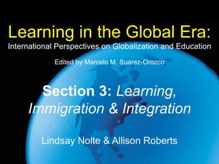 Learning in the Global Era:   International Perspectives on Globalization and Education Lindsay Nolte & Allison Roberts Section 3:   Learning, Immigration & Integration Edited by Marcelo M. Suarez-Orozco 