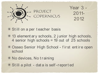 Year 3 -
                                         2011-
                                         2012

St ill on a per t eacher basis
13 element ar y schools, 2 j unior high schools,
4 senior high schools = 19 out of 25 schools
Osseo Senior High School - f ir st ent ir e open
school
No devices, No t r aining
St ill a pilot - dat a is self -r epor t ed
 
