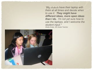 "My students have their laptop with
them at all times and decide when
to use it. They might have
different ideas, more open ideas
than I do. I'm not yet sure how to
use the laptops, and I welcome the
student input."
Shelly Drake, 5th Grade Teacher
 