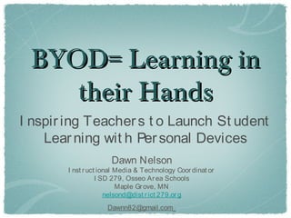 BYOD= Learning in
    their Hands
I nspir ing Teacher s t o Launch St udent
    Lear ning wit h Per sonal Devices
                      Dawn Nelson
        I nst r uct ional Media & Technology Coor dinat or
                   I SD 279, Osseo Ar ea Schools
                          Maple Gr ove, MN
                      nelsond@dist r ict 279.or g
                     Dawnn82@gmail.com
 