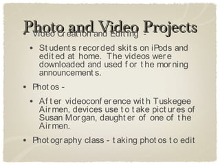 Photo eat ion and Edit ing Projects
• Video Cr
           and Video -
 • St udent s r ecor ded skit s on iPods and
    edit ed at home. The videos wer e
    downloaded and used f or t he mor ning
    announcement s.
• Phot os -
 • Af t er videoconf er ence wit h Tuskegee
    Air men, devices use t o t ake pict ur es of
    Susan Mor gan, daught er of one of t he
    Air men.
• Phot ogr aphy class - t aking phot os t o edit
 