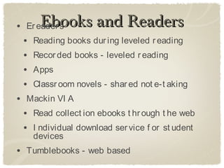 •       Ebooks and Readers
    Er eader s
    •   Reading books dur ing leveled r eading
    •   Recor ded books - leveled r eading
    •   Apps
    •   Classr oom novels - shar ed not e-t aking
• Mackin VI A
 • Read collect ion ebooks t hr ough t he web
 • I ndividual download ser vice f or st udent
        devices
• Tumblebooks - web based
 