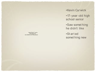 •Kevin Cur wick
                                  •17-year -old high
                                  school senior
                                  •Saw somet hing
                                  he didn’t like
                                  •St ar t ed
        QuickTime™ and a
          decompressor
are needed to see this picture.

                                  somet hing new
 