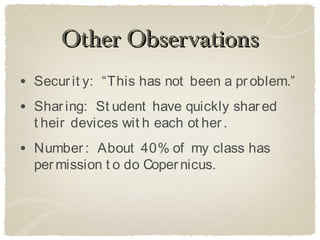 Other Observations
• Secur it y: “This has not been a pr oblem.”
• Shar ing: St udent have quickly shar ed
  t heir devices wit h each ot her .
• Number : About 40% of my class has
  per mission t o do Coper nicus.
 