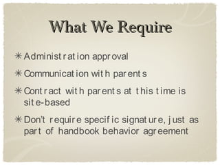 What We Require
Administ r at ion appr oval
Communicat ion wit h par ent s
Cont r act wit h par ent s at t his t ime is
sit e-based
Don’t r equir e specif ic signat ur e, j ust as
par t of handbook behavior agr eement
 