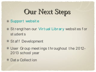 Our Next Steps
Suppor t websit e

St r engt hen our Vir t ual Libr ar y websit es f or
st udent s
St af f Development
User Gr oup meet ings t hr oughout t he 2012-
2013 school year
Dat a Collect ion
 