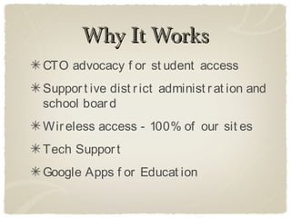 Why It Works
CTO advocacy f or st udent access
Suppor t ive dist r ict administ r at ion and
school boar d
Wir eless access - 100% of our sit es
Tech Suppor t
Google Apps f or Educat ion
 