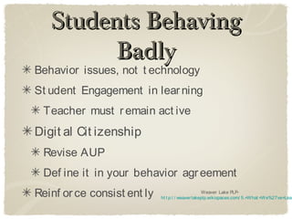 Students Behaving
         Badly
Behavior issues, not t echnology
St udent Engagement in lear ning
 Teacher must r emain act ive
Digit al Cit izenship
 Revise AUP
 Def ine it in your behavior agr eement
Reinf or ce consist ent ly                         Weaver Lake PLP-
                             ht t p:/ / weaver lakeplp.wikispaces.com/ 5.+What +We%27ve+Lear
 