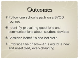 Outcomes
Follow one school’s pat h on a BYOD
j our ney
I dent if y pr evailing quest ions and
communicat ions about st udent devices
Consider benef it s and bar r ier s
Embr ace t he chaos---t his wor ld is new
and unset t led, ever -changing
 
