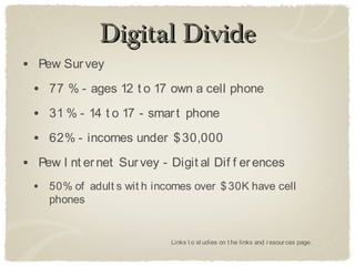 Digital Divide
• Pew Sur vey
  • 77 % - ages 12 t o 17 own a cell phone
  • 31 % - 14 t o 17 - smar t phone
  • 62% - incomes under $ 30,000
• Pew I nt er net Sur vey - Digit al Dif f er ences
  • 50% of adult s wit h incomes over $ 30K have cell
     phones


                            Links t o st udies on t he links and r esour ces page.
 