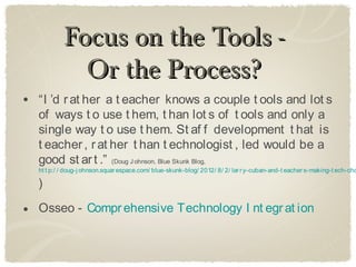 Focus on the Tools -
             Or the Process?
• “I ’d r at her a t eacher knows a couple t ools and lot s
  of ways t o use t hem, t han lot s of t ools and only a
  single way t o use t hem. St af f development t hat is
  t eacher , r at her t han t echnologist , led would be a
  good st ar t .” (Doug J ohnson, Blue Skunk Blog,
  ht t p:/ / doug-j ohnson.squar espace.com/ blue-skunk-blog/ 2012/ 8/ 2/ lar r y-cuban-and-t eacher s-making-t ech-cho

  )

• Osseo - Compr ehensive Technology I nt egr at ion
 