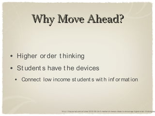 Why Move Ahead?


• Higher or der t hinking
• St udent s have t he devices
 • Connect low income st udent s wit h inf or mat ion



                    ht t p:/ / t hej our nal.com/ ar t icles/ 2012/ 09/ 24/ 5-mediar ich-lesson-ideas-t o-encour age-higher or der -t hinking.asp
 