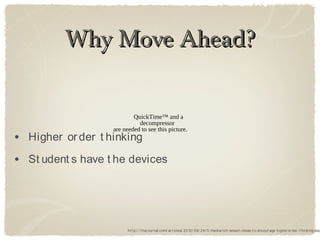 Why Move Ahead?

                           QuickTime™ and a
                             decompressor
                   are needed to see this picture.
• Higher or der t hinking
• St udent s have t he devices



                         ht t p:/ / t hej our nal.com/ ar t icles/ 2012/ 09/ 24/ 5-mediar ich-lesson-ideas-t o-encour age-higher or der -t hinking.asp
 