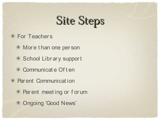 Site Steps
For Teacher s
  Mor e t han one per son
  School Libr ar y suppor t
  Communicat e Of t en
Par ent Communicat ion
  Par ent meet ing or f or um
  Ongoing ‘Good News’
 